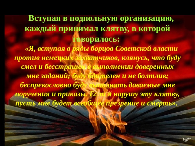 Вступая в подпольную организацию, каждый принимал клятву, в которой говорилось: «Я, вступая в ряды борцов Советской власти против немецких захватчиков, клянусь, что буду смел и бесстрашен в выполнении доверенных мне заданий; буду бдителен и не болтлив; беспрекословно буду выполнять даваемые мне поручения и приказы. Если я нарушу эту клятву, пусть мне будет всеобщее презрение и смерть».  