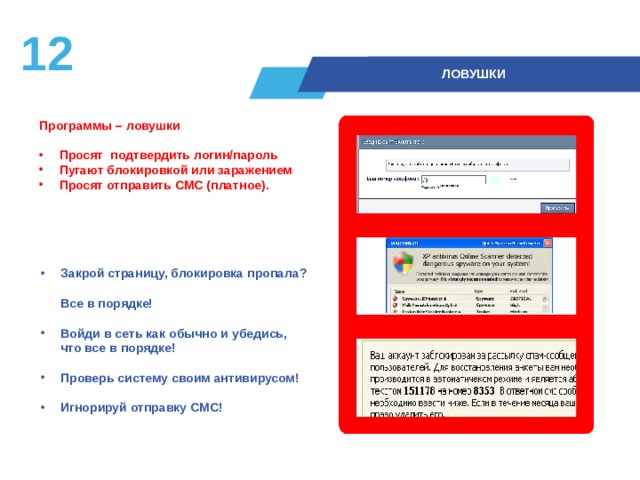 11  ЛОВУШКИ Программы – ловушки   Просят подтвердить логин/пароль Пугают блокировкой или заражением Просят отправить СМС (платное).  Закрой страницу, блокировка пропала?  Все в порядке!  Войди в сеть как обычно и убедись,  что все в порядке!  Проверь систему своим антивирусом!  Игнорируй отправку СМС! 