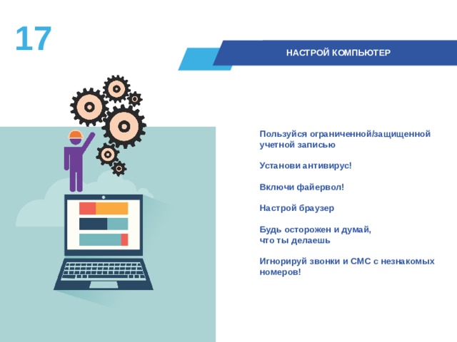 16  НАСТРОЙ КОМПЬЮТЕР Пользуйся ограниченной/защищенной учетной записью  Установи антивирус!  Включи файервол!  Настрой браузер  Будь осторожен и думай,  что ты делаешь  Игнорируй звонки и СМС с незнакомых номеров!  