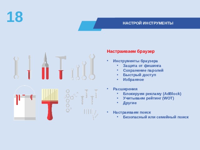 18  НАСТРОЙ ИНСТРУМЕНТЫ Настраиваем браузер  Инструменты браузера Защита от фишинга Сохранение паролей Быстрый доступ Избранное Защита от фишинга Сохранение паролей Быстрый доступ Избранное  Расширения Блокируем рекламу (AdBlock) Учитываем рейтинг (WOT) Другие Блокируем рекламу (AdBlock) Учитываем рейтинг (WOT) Другие  Настраиваем поиск Безопасный или семейный поиск Безопасный или семейный поиск  