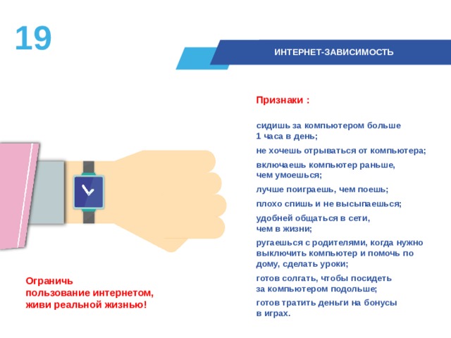 18  ИНТЕРНЕТ-ЗАВИСИМОСТЬ Признаки :  сидишь за компьютером больше  1 часа в день; не хочешь отрываться от компьютера; включаешь компьютер раньше,  чем умоешься; лучше поиграешь, чем поешь; плохо спишь и не высыпаешься; удобней общаться в сети,  чем в жизни; ругаешься с родителями, когда нужно выключить компьютер и помочь по дому, сделать уроки; готов солгать, чтобы посидеть  за компьютером подольше; готов тратить деньги на бонусы  в играх.  Ограничь  пользование интернетом,  живи реальной жизнью! 