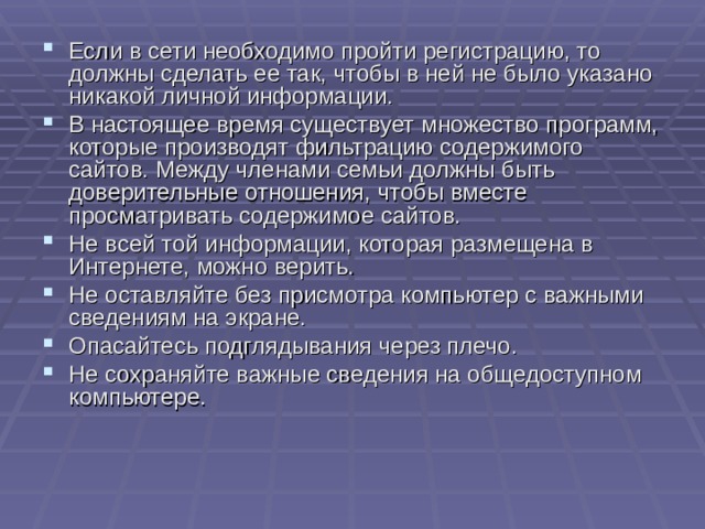 Если в сети необходимо пройти регистрацию, то должны сделать ее так, чтобы в ней не было указано никакой личной информации. В настоящее время существует множество программ, которые производят фильтрацию содержимого сайтов. Между членами семьи должны быть доверительные отношения, чтобы вместе просматривать содержимое сайтов. Не всей той информации, которая размещена в Интернете, можно верить. Не оставляйте без присмотра компьютер с важными сведениям на экране. Опасайтесь подглядывания через плечо. Не сохраняйте важные сведения на общедоступном компьютере. 