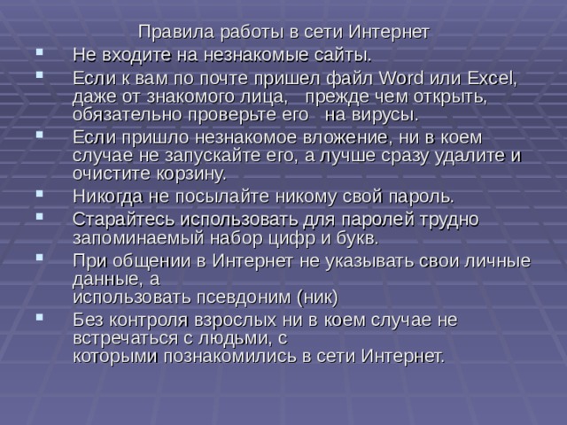 Правила работы в сети Интернет Не входите на незнакомые сайты. Если к вам по почте пришел файл Word или Excel , даже от знакомого лица, прежде чем открыть, обязательно проверьте его на вирусы. Если пришло незнакомое вложение, ни в коем случае не запускайте его, а лучше сразу удалите и очистите корзину. Никогда не посылайте никому свой пароль. Старайтесь использовать для паролей трудно запоминаемый набор цифр и букв. При общении в Интернет не указывать свои личные данные, а  использовать псевдоним (ник) Без контроля взрослых ни в коем случае не встречаться с людьми, с  которыми познакомились в сети Интернет. 