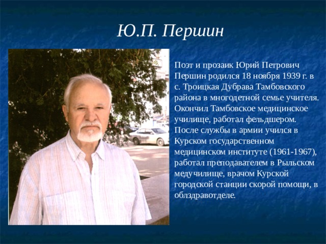 Ю.П. Першин Поэт и прозаик Юрий Петрович Першин родился 18 ноября 1939 г. в с. Троицкая Дубрава Тамбовского района в многодетной семье учителя. Окончил Тамбовское медицинское училище, работал фельдшером. После службы в армии учился в Курском государственном медицинском институте (1961-1967), работал преподавателем в Рыльском медучилище, врачом Курской городской станции скорой помощи, в облздравотделе. 