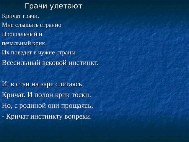 Грачи улетают Кричат грачи. Мне слышать странно Прощальный и печальный крик. Их поведет в чужие страны Всесильный вековой инстинкт. И, в стаи на заре слетаясь, Кричат. И полон крик тоски. Но, с родиной они прощаясь, - Кричат инстинкту вопреки.  