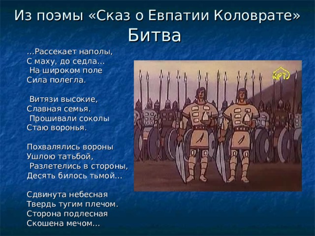 Из поэмы «Сказ о Евпатии Коловрате» Битва … Рассекает наполы, С маху, до седла…  На широком поле Сила полегла.  Витязи высокие, Славная семья.  Прошивали соколы Стаю воронья. Похвалялись вороны Ушлою татьбой,  Разлетелись в стороны, Десять билось тьмой… Сдвинута небесная Твердь тугим плечом. Сторона подлесная Скошена мечом… 