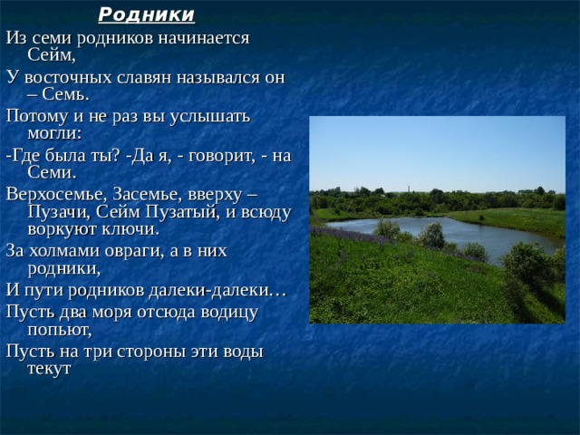 Родники  Из семи родников начинается Сейм, У восточных славян назывался он – Семь. Потому и не раз вы услышать могли: -Где была ты? -Да я, - говорит, - на Семи. Верхосемье, Засемье, вверху – Пузачи, Сейм Пузатый, и всюду воркуют ключи. За холмами овраги, а в них родники, И пути родников далеки-далеки… Пусть два моря отсюда водицу попьют, Пусть на три стороны эти воды текут 