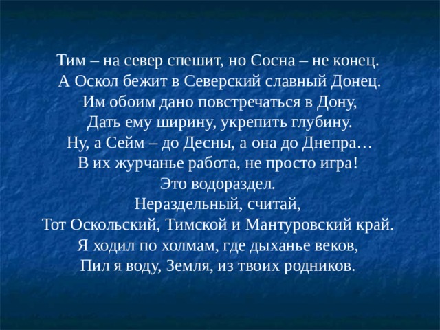 Тим – на север спешит, но Сосна – не конец. А Оскол бежит в Северский славный Донец.  Им обоим дано повстречаться в Дону, Дать ему ширину, укрепить глубину.  Ну, а Сейм – до Десны, а она до Днепра… В их журчанье работа, не просто игра! Это водораздел. Нераздельный, считай, Тот Оскольский, Тимской и Мантуровский край. Я ходил по холмам, где дыханье веков, Пил я воду, Земля, из твоих родников. 