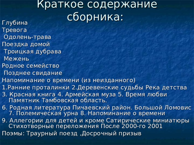 Краткое содержание сборника: Глубина Тревога  Одолень-трава Поездка домой  Троицкая дубрава  Межень Родное семейство  Позднее свидание Напоминание о времени (из неизданного) 1.Ранние проталинки 2.Деревенские судьбы Река детства 3. Красная книга 4. Армейская муза 5. Время любви Памятник Тамбовская область. 6. Родная литература Пичаевский район. Большой Ломовис 7. Полемическая урна 8. Напоминание о времени 9. Аллегории для детей и кроме Сатирические миниатюры Стихотворные переложения После 2000-го 2001 Поэмы: Траурный поезд ,Досрочный призыв 
