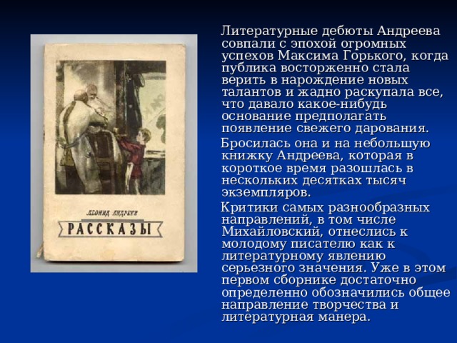  Литературные дебюты Андреева совпали с эпохой огромных успехов Максима Горького, когда публика восторженно стала верить в нарождение новых талантов и жадно раскупала все, что давало какое-нибудь основание предполагать появление свежего дарования.  Бросилась она и на небольшую книжку Андреева, которая в короткое время разошлась в нескольких десятках тысяч экземпляров.  Критики самых разнообразных направлений, в том числе Михайловский, отнеслись к молодому писателю как к литературному явлению серьезного значения. Уже в этом первом сборнике достаточно определенно обозначились общее направление творчества и литературная манера. 
