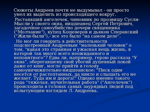  Сюжеты Андреев почти не выдумывал - он просто умел их выделить из происходящего вокруг.  Растаявший ангелочек, чиновник по прозвищу Сусли-Мысли у своего окна, ницшеанец Сергей Петрович, загадочное самоубийство дочери священника (