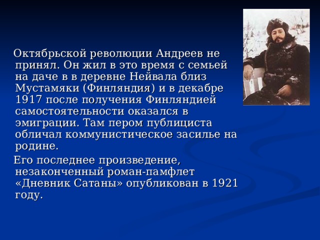  Октябрьской революции Андреев не принял. Он жил в это время с семьей на даче в в деревне Нейвала близ Мустамяки (Финляндия) и в декабре 1917 после получения Финляндией самостоятельности оказался в эмиграции. Там пером публициста обличал коммунистическое засилье на родине.  Его последнее произведение, незаконченный роман-памфлет «Дневник Сатаны» опубликован в 1921 году. 