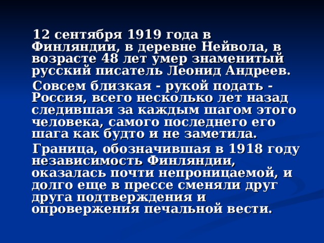  12 сентября 1919 года в Финляндии, в деревне Нейвола, в возрасте 48 лет умер знаменитый русский писатель Леонид Андреев.  Совсем близкая - рукой подать - Россия, всего несколько лет назад следившая за каждым шагом этого человека, самого последнего его шага как будто и не заметила.  Граница, обозначившая в 1918 году независимость Финляндии, оказалась почти непроницаемой, и долго еще в прессе сменяли друг друга подтверждения и опровержения печальной вести. 