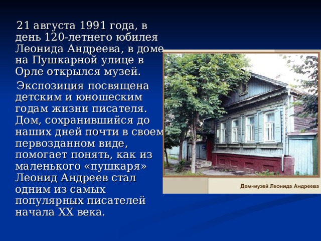  21 августа 1991 года, в день 120-летнего юбилея Леонида Андреева, в доме на Пушкарной улице в Орле открылся музей.  Экспозиция посвящена детским и юношеским годам жизни писателя. Дом, сохранившийся до наших дней почти в своем первозданном виде, помогает понять, как из маленького «пушкаря» Леонид Андреев стал одним из самых популярных писателей начала XX века. 