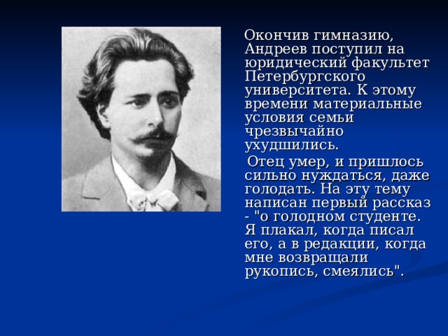  Окончив гимназию, Андреев поступил на юридический факультет Петербургского университета. К этому времени материальные условия семьи чрезвычайно ухудшились.  Отец умер, и пришлось сильно нуждаться, даже голодать. На эту тему написан первый рассказ - 