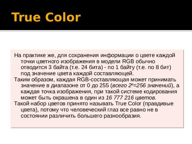 True Color На практике же, для сохранения информации о цвете каждой точки цветного изображения в модели RGB обычно отводится 3 байта (т.е. 24 бита) - по 1 байту (т.е. по 8 бит) под значение цвета каждой составляющей. Таким образом, каждая RGB-составляющая может принимать значение в диапазоне от 0 до 255 ( всего 2 8 =256 значений ), а каждая точка изображения, при такой системе кодирования может быть окрашена в один из 16 777 216 цветов. Такой набор цветов принято называть True Color (правдивые цвета), потому что человеческий глаз все равно не в состоянии различить большего разнообразия. 
