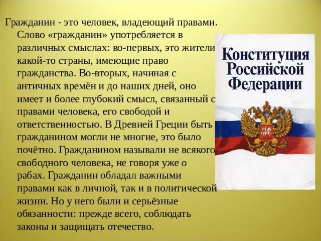 Гражданин - это человек, владеющий правами. Слово «гражданин» употребляется в различных смыслах: во-первых, это жители какой-то страны, имеющие право гражданства. Во-вторых, начиная с античных времён и до наших дней, оно имеет и более глубокий смысл, связанный с пра­вами человека, его свободой и ответственностью. В Древней Греции быть гражданином могли не многие, это было почётно. Гражданином называли не всякого свободного человека, не говоря уже о рабах. Гражданин обладал важными правами как в личной, так и в политической жизни. Но у него были и серьёзные обязанности: прежде всего, соблюдать законы и защищать отечество.  
