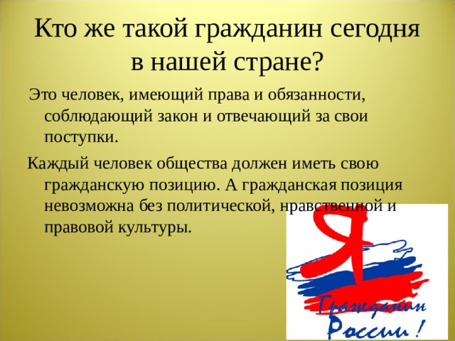 Кто же такой гражданин сегодня в нашей стране?  Это человек, имеющий права и обязанности, соблюдающий закон и отвечающий за свои поступки. Каждый человек общества должен иметь свою гражданскую позицию. А гражданская позиция невозможна без политической, нравственной и правовой культуры.  