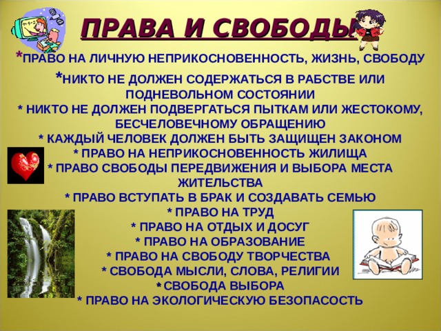 ПРАВА И СВОБОДЫ * ПРАВО НА ЛИЧНУЮ НЕПРИКОСНОВЕННОСТЬ, ЖИЗНЬ, СВОБОДУ * НИКТО НЕ ДОЛЖЕН СОДЕРЖАТЬСЯ В РАБСТВЕ ИЛИ ПОДНЕВОЛЬНОМ СОСТОЯНИИ *  НИКТО НЕ ДОЛЖЕН ПОДВЕРГАТЬСЯ ПЫТКАМ ИЛИ ЖЕСТОКОМУ, БЕСЧЕЛОВЕЧНОМУ ОБРАЩЕНИЮ *  КАЖДЫЙ ЧЕЛОВЕК ДОЛЖЕН БЫТЬ ЗАЩИЩЕН ЗАКОНОМ *  ПРАВО НА НЕПРИКОСНОВЕННОСТЬ ЖИЛИЩА *  ПРАВО СВОБОДЫ ПЕРЕДВИЖЕНИЯ И ВЫБОРА МЕСТА ЖИТЕЛЬСТВА *  ПРАВО ВСТУПАТЬ В БРАК И СОЗДАВАТЬ СЕМЬЮ *  ПРАВО НА ТРУД *  ПРАВО НА ОТДЫХ И ДОСУГ *  ПРАВО НА ОБРАЗОВАНИЕ *  ПРАВО НА СВОБОДУ ТВОРЧЕСТВА *  СВОБОДА МЫСЛИ, СЛОВА, РЕЛИГИИ *  СВОБОДА ВЫБОРА *  ПРАВО НА ЭКОЛОГИЧЕСКУЮ БЕЗОПАСОСТЬ   