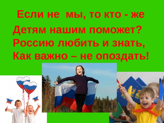 Если не мы, то кто - же Детям нашим поможет? Россию любить и знать, Как важно – не опоздать!  