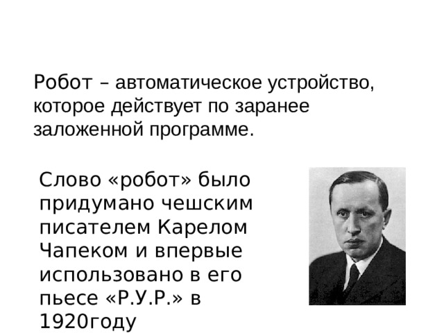 Робот – автоматическое устройство, которое действует по заранее заложенной программе. Слово «робот» было придумано чешским писателем Карелом Чапеком и впервые использовано в его пьесе «Р.У.Р.» в 1920году  