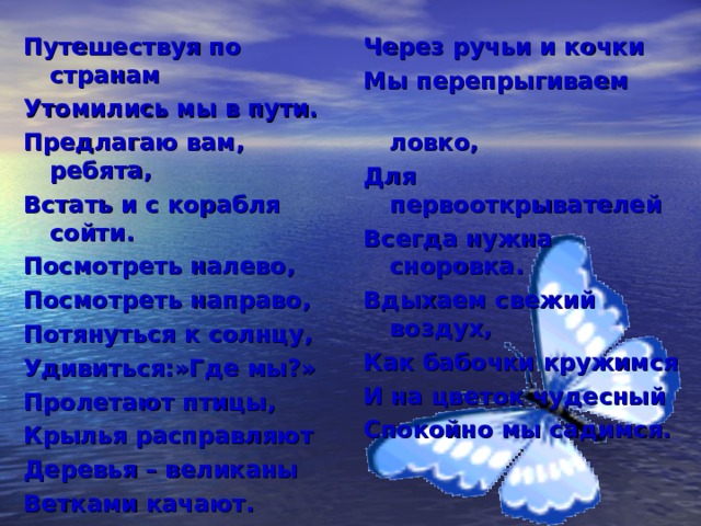 Путешествуя по странам Утомились мы в пути. Предлагаю вам, ребята, Встать и с корабля сойти. Посмотреть налево, Посмотреть направо, Потянуться к солнцу, Удивиться:»Где мы?» Пролетают птицы, Крылья расправляют Деревья – великаны Ветками качают. Через ручьи и кочки Мы перепрыгиваем  ловко, Для первооткрывателей Всегда нужна сноровка. Вдыхаем свежий воздух, Как бабочки кружимся И на цветок чудесный Спокойно мы садимся.  