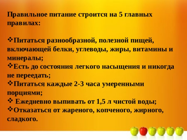 Правильное питание строится на 5 главных правилах:  Питаться разнообразной, полезной пищей, включающей белки, углеводы, жиры, витамины и минералы; Есть до состояния легкого насыщения и никогда не переедать; Питаться каждые 2-3 часа умеренными порциями;  Ежедневно выпивать от 1,5 л чистой воды; Отказаться от жареного, копченого, жирного, сладкого. 