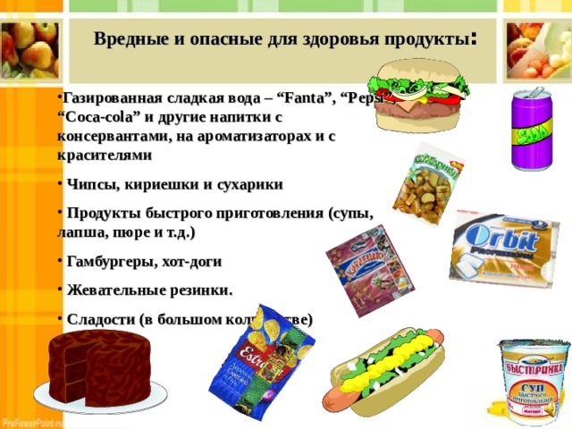 Вредные и опасные для здоровья продукты : Газированная сладкая вода – “Fanta”, “Pepsi”, “Coca-cola” и другие напитки с консервантами, на ароматизаторах и с красителями  Чипсы, кириешки и сухарики  Продукты быстрого приготовления (супы, лапша, пюре и т.д.)  Гамбургеры, хот-доги  Жевательные резинки.  Сладости (в большом количестве)  