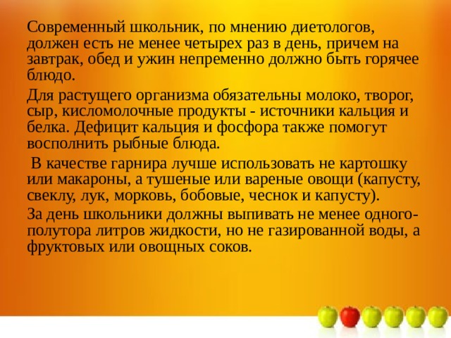 Современный школьник, по мнению диетологов, должен есть не менее четырех раз в день, причем на завтрак, обед и ужин непременно должно быть горячее блюдо. Для растущего организма обязательны молоко, творог, сыр, кисломолочные продукты - источники кальция и белка. Дефицит кальция и фосфора также помогут восполнить рыбные блюда.  В качестве гарнира лучше использовать не картошку или макароны, а тушеные или вареные овощи (капусту, свеклу, лук, морковь, бобовые, чеснок и капусту). За день школьники должны выпивать не менее одного-полутора литров жидкости, но не газированной воды, а фруктовых или овощных соков.    