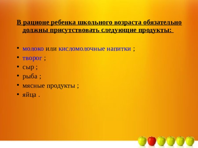 В рационе ребенка школьного возраста обязательно должны присутствовать следующие продукты:   молоко или кисломолочные напитки ; творог ; сыр ; рыба ; мясные продукты ; яйца .  