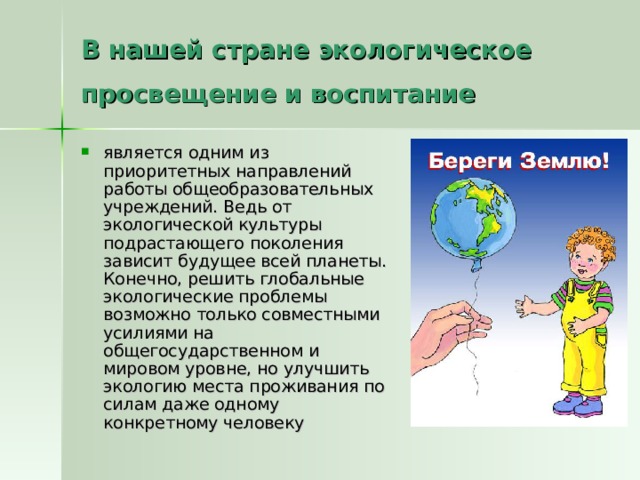 В нашей стране экологическое просвещение и воспитание является одним из приоритетных направлений работы общеобразовательных учреждений. Ведь от экологической культуры подрастающего поколения зависит будущее всей планеты. Конечно, решить глобальные экологические проблемы возможно только совместными усилиями на общегосударственном и мировом уровне, но улучшить экологию места проживания по силам даже одному конкретному человеку 