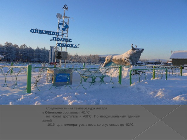 Среднемесячная  температура января в  Оймяконе  составляет -61°C, но может достигать и -68°C. По неофициальным данным зимой  1916 года  температура  в поселке опускалась до -82°C. 