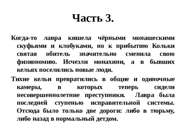 Часть 3. Когда-то лавра кишела чёрными монашескими скуфьями и клобуками, но к прибытию Кольки святая обитель значительно сменила свою физиономию. Исчезли монахини, а в бывших кельях поселились новые люди. Тихие кельи превратились в общие и одиночные камеры, в которых теперь сидели несовершеннолетние преступники. Лавра была последней ступенью исправительной системы. Отсюда было только две дороги: либо в тюрьму, либо назад в нормальный детдом. 