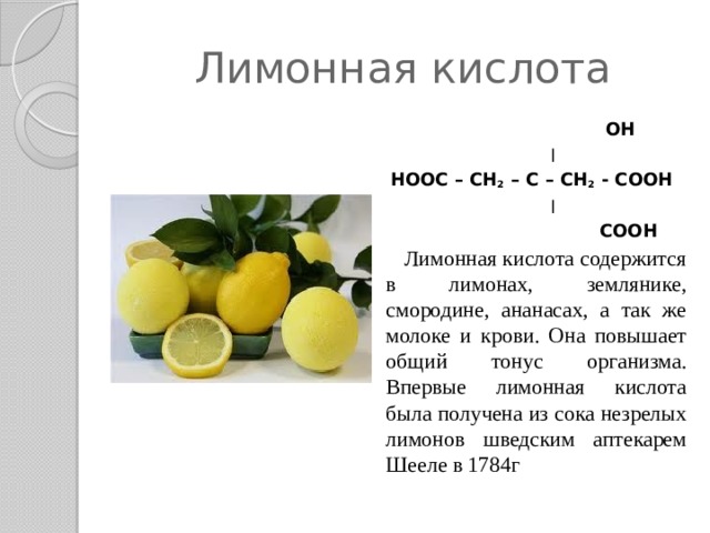 Лимонная кислота   OH  ׀  HOOC – CH 2 – C – CH 2 - COOH  ׀  COOH  Лимонная кислота содержится в лимонах, землянике, смородине, ананасах, а так же молоке и крови. Она повышает общий тонус организма. Впервые лимонная кислота была получена из сока незрелых лимонов шведским аптекарем Шееле в 1784г  