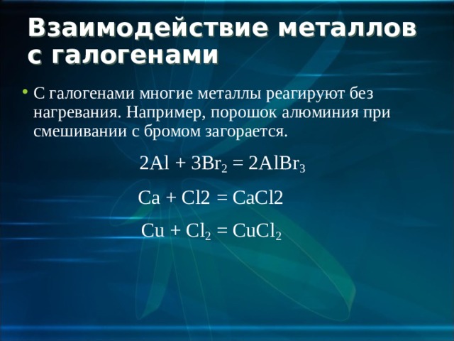 Взаимодействие металлов с галогенами С галогенами многие металлы реагируют без нагревания. Например, порошок алюминия при смешивании с бромом загорается.  2 Al + 3 Br 2 = 2 AlBr 3 Ca + Cl2 = CaCl2 Cu + Cl 2 = CuCl 2 