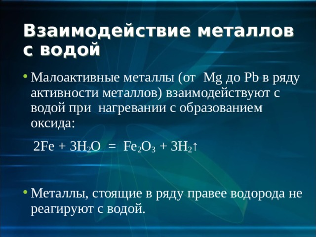 Взаимодействие металлов с водой Малоактивные металлы (от Mg до Pb в ряду активности металлов)  взаимодействуют с водой при нагревании с образованием оксида:  2Fe + 3H 2 O = Fe 2 O 3  + 3H 2 ↑ Металлы, стоящие в ряду правее водорода не реагируют с водой. 