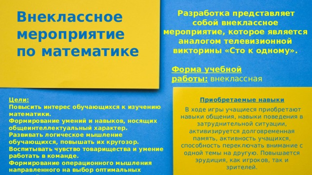 Внеклассное мероприятие по математике   Разработка представляет собой внеклассное мероприятие, которое является аналогом телевизионной викторины «Сто к одному». Форма учебной работы:  внеклассная Приобретаемые навыки   В ходе игры учащиеся приобретают навыки общения, навыки поведения в затруднительной ситуации, активизируется долговременная память, активность учащихся, способность переключать внимание с одной темы на другую. Повышается эрудиция, как игроков, так и зрителей. Цели: Повысить интерес обучающихся к изучению математики. Формирование умений и навыков, носящих общеинтеллектуальный характер. Развивать логическое мышление обучающихся, повышать их кругозор. Воспитывать чувство товарищества и умение работать в команде. Формирование операционного мышления направленного на выбор оптимальных решений. 