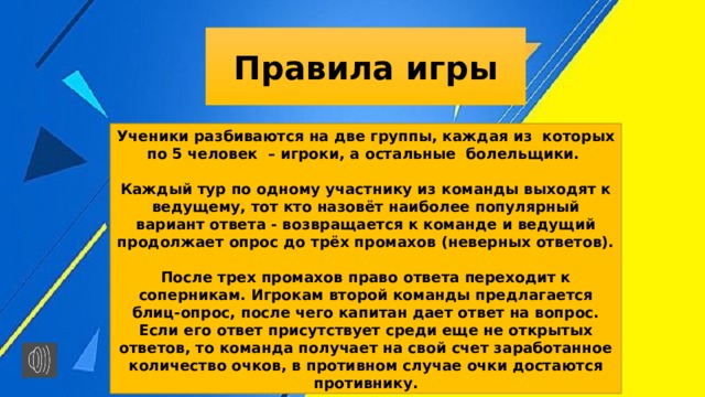 Правила игры Ученики разбиваются на две группы, каждая из  которых по 5 человек  – игроки, а остальные  болельщики.  Каждый тур по одному участнику из команды выходят к ведущему, тот кто назовёт наиболее популярный вариант ответа - возвращается к команде и ведущий продолжает опрос до трёх промахов (неверных ответов).  После трех промахов право ответа переходит к соперникам. Игрокам второй команды предлагается блиц-опрос, после чего капитан дает ответ на вопрос. Если его ответ присутствует среди еще не открытых ответов, то команда получает на свой счет заработанное количество очков, в противном случае очки достаются противнику. 