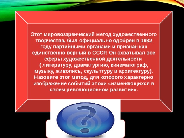 Этот мировоззренческий метод художественного творчества, был официально одобрен в 1932 году партийными органами и признан как единственно верный в СССР. Он охватывал все сферы художественной деятельности ( литературу, драматургию, кинематограф, музыку, живопись, скульптуру и архитектуру). Назовите этот метод, для которого характерно изображение событий эпохи «изменяющихся в своем революционном развитии». Социалистический реализм 