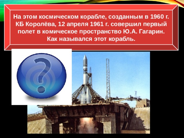 На этом космическом корабле, созданным в 1960 г. КБ Королёва, 12 апреля 1961 г. совершил первый полет в комическое пространство Ю.А. Гагарин. Как назывался этот корабль. «Восток» 