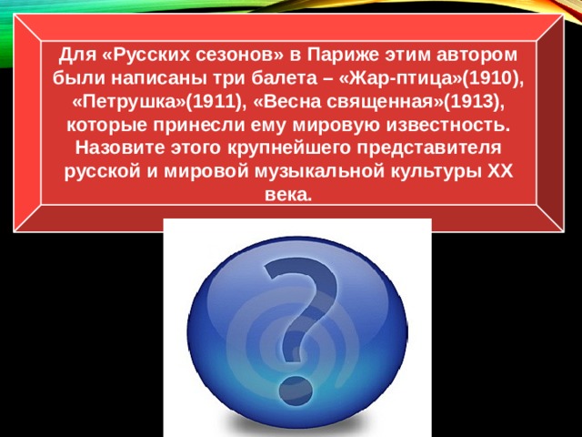 Для «Русских сезонов» в Париже этим автором были написаны три балета – «Жар-птица»(1910), «Петрушка»(1911), «Весна священная»(1913), которые принесли ему мировую известность. Назовите этого крупнейшего представителя русской и мировой музыкальной культуры ХХ века. И.Ф. Стравинский 
