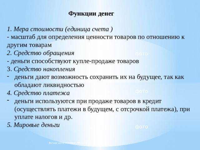 Функции денег 1. Мера стоимости (единица счета ) - масштаб для определения ценности товаров по отношению к другим товарам 2. Средство обращения - деньги способствуют купле-продаже товаров 3. Средство накопления деньги дают возможность сохранить их на будущее, так как обладают ликвидностью 4.  Средство платежа деньги используются при продаже товаров в кредит (осуществлять платежи в будущем, с отсрочкой платежа), при уплате налогов и др. 5. Мировые деньги фото фото фото Высшая школа экономики, Москва, 2018  