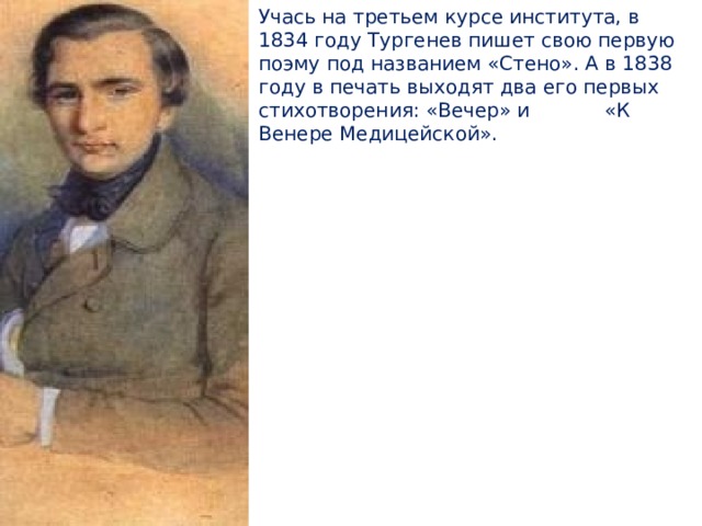 Учась на третьем курсе института, в 1834 году Тургенев пишет свою первую поэму под названием «Стено». А в 1838 году в печать выходят два его первых стихотворения: «Вечер» и «К Венере Медицейской». 