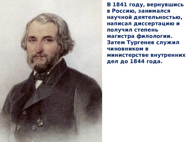 В 1841 году, вернувшись в Россию, занимался научной деятельностью, написал диссертацию и получил степень магистра филологии. Затем Тургенев служил чиновником в министерстве внутренних дел до 1844 года. 