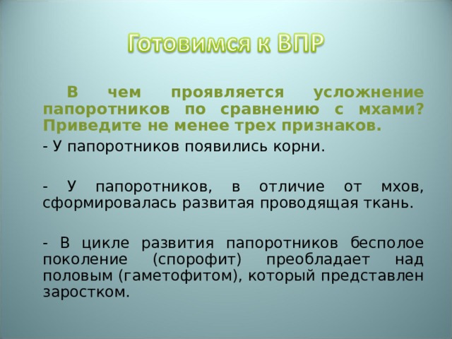   В чем проявляется усложнение папоротников по сравнению с мхами? Приведите не менее трех признаков.  - У папоротников появились корни.  - У папоротников, в отличие от мхов, сформировалась развитая проводящая ткань.  - В цикле развития папоротников бесполое поколение (спорофит) преобладает над половым (гаметофитом), который представлен заростком. 