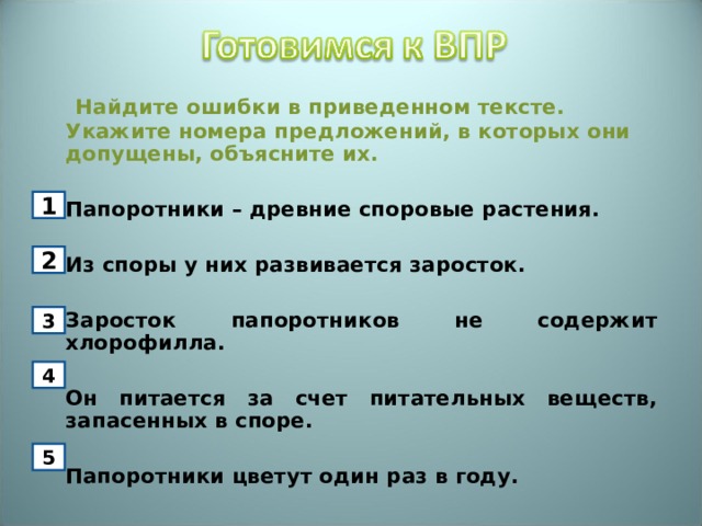   Найдите ошибки в приведенном тексте. Укажите номера предложений, в которых они допущены, объясните их.   Папоротники – древние споровые растения.    Из споры у них развивается заросток.   Заросток папоротников не содержит хлорофилла.   Он питается за счет питательных веществ, запасенных в споре.    Папоротники цветут один раз в году.  1 2 3 4 5 