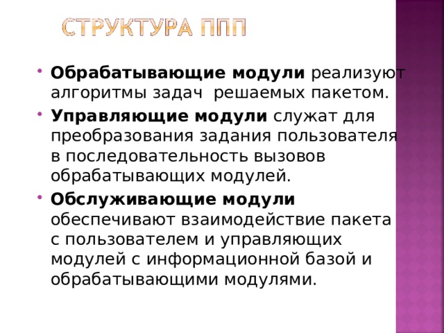 Обрабатывающие модули реализуют алгоритмы задач решаемых пакетом. Управляющие модули служат для преобразования задания пользователя в последовательность вызовов обрабатывающих модулей. Обслуживающие модули обеспечивают взаимодействие пакета с пользователем и управляющих модулей с информационной базой и обрабатывающими модулями. 