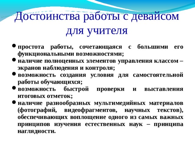 Достоинства работы с девайсом для учителя простота работы, сочетающаяся с большими его функциональными возможностями; наличие полноценных элементов управления классом – экранов наблюдения и контроля; возможность создания условия для самостоятельной работы обучающихся; возможность быстрой проверки и выставления итоговых отметок; наличие разнообразных мультимедийных материалов (фотографий, видеофрагментов, научных текстов), обеспечивающих воплощение одного из самых важных принципов изучения естественных наук – принципа наглядности.       