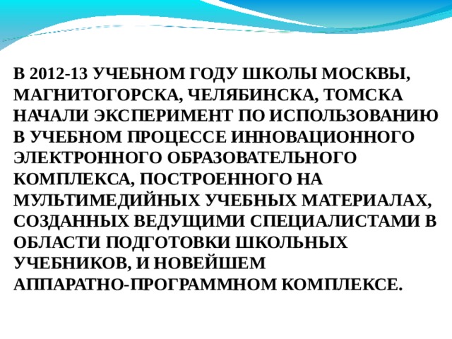 В 2012-13 УЧЕБНОМ ГОДУ ШКОЛЫ МОСКВЫ, МАГНИТОГОРСКА, ЧЕЛЯБИНСКА, ТОМСКА НАЧАЛИ ЭКСПЕРИМЕНТ ПО ИСПОЛЬЗОВАНИЮ В УЧЕБНОМ ПРОЦЕССЕ ИННОВАЦИОННОГО ЭЛЕКТРОННОГО ОБРАЗОВАТЕЛЬНОГО КОМПЛЕКСА, ПОСТРОЕННОГО НА МУЛЬТИМЕДИЙНЫХ УЧЕБНЫХ МАТЕРИАЛАХ, СОЗДАННЫХ ВЕДУЩИМИ СПЕЦИАЛИСТАМИ В ОБЛАСТИ ПОДГОТОВКИ ШКОЛЬНЫХ УЧЕБНИКОВ, И НОВЕЙШЕМ АППАРАТНО-ПРОГРАММНОМ КОМПЛЕКСЕ. 