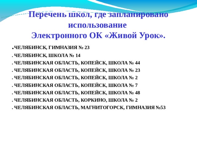 Перечень школ, где запланировано использование  Электронного ОК «Живой Урок». . ЧЕЛЯБИНСК, ГИМНАЗИЯ № 23 . ЧЕЛЯБИНСК, ШКОЛА № 14 . ЧЕЛЯБИНСКАЯ ОБЛАСТЬ, КОПЕЙСК, ШКОЛА № 44 . ЧЕЛЯБИНСКАЯ ОБЛАСТЬ, КОПЕЙСК, ШКОЛА № 23 . ЧЕЛЯБИНСКАЯ ОБЛАСТЬ, КОПЕЙСК, ШКОЛА № 2 . ЧЕЛЯБИНСКАЯ ОБЛАСТЬ, КОПЕЙСК, ШКОЛА № 7 . ЧЕЛЯБИНСКАЯ ОБЛАСТЬ, КОПЕЙСК, ШКОЛА № 48 . ЧЕЛЯБИНСКАЯ ОБЛАСТЬ, КОРКИНО, ШКОЛА № 2 . ЧЕЛЯБИНСКАЯ ОБЛАСТЬ, МАГНИТОГОРСК, ГИМНАЗИЯ №53 